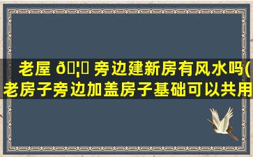 老屋 🦄 旁边建新房有风水吗(老房子旁边加盖房子基础可以共用吗)